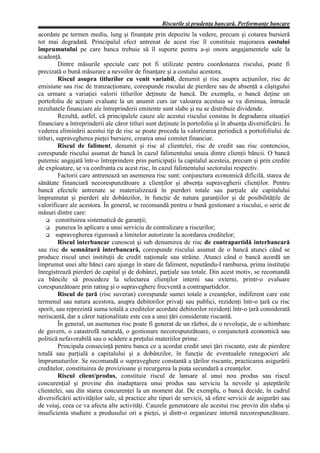 Riscurile şi prudenţa bancară. Performanţe bancare
acordate pe termen mediu, lung şi finanţate prin depozite la vedere, precum şi cotarea bursieră
tot mai degradată. Principalul efect antrenat de acest risc îl constituie majorarea costului
împrumutului pe care banca trebuie să îl suporte pentru a-şi onora angajamentele sale la
scadenţă.
          Dintre măsurile speciale care pot fi utilizate pentru coordonarea riscului, poate fi
precizată o bună măsurare a nevoilor de finanţare şi a costului acestora.
          Riscul asupra titlurilor cu venit variabil, denumit şi risc asupra acţiunilor, risc de
emisiune sau risc de tranzacţionare, corespunde riscului de pierdere sau de absenţă a câştigului
ca urmare a variaţiei valorii titlurilor deţinute de bancă. De exemplu, o bancă deţine un
portofoliu de acţiuni evaluate la un anumit curs iar valoarea acestuia se va diminua, întrucât
rezultatele financiare ale întreprinderii emitente sunt slabe şi nu se distribuie dividende.
          Rezultă, astfel, că principalele cauze ale acestui riscului constau în degradarea situaţiei
financiare a întreprinderii ale căror titluri sunt deţinute în portofoliu şi în absenţa diversificării. În
vederea eliminării acestui tip de risc se poate proceda la valorizarea periodică a portofoliului de
titluri, supravegherea pieţei bursiere, crearea unui comitet financiar.
          Riscul de faliment, denumit şi risc al clientelei, risc de credit sau risc contencios,
corespunde riscului asumat de bancă în cazul falimentului unuia dintre clienţii băncii. O bancă
puternic angajată într-o întreprindere prin participaţii la capitalul acesteia, precum şi prin credite
de exploatare, se va confrunta cu acest risc, în cazul falimentului sectorului respectiv.
          Factorii care antrenează un asemenea risc sunt: conjunctura economică dificilă, starea de
sănătate financiară necorespunzătoare a clienţilor şi absenţa supravegherii clienţilor. Pentru
bancă efectele antrenate se materializează în pierderi totale sau parţiale ale capitalului
împrumutat şi pierderi ale dobânzilor, în funcţie de natura garanţiilor şi de posibilităţile de
valorificare ale acestora. În general, se recomandă pentru o bună gestionare a riscului, o serie de
măsuri dintre care:
    G constituirea sistematică de garanţii;
    G punerea în aplicare a unui serviciu de centralizare a riscurilor;
    G supravegherea riguroasă a limitelor autorizate la acordarea creditelor;
          Riscul interbancar cunoscut şi sub denumirea de risc de contrapartidă interbancară
sau risc de semnătură interbancară, corespunde riscului asumat de o bancă atunci când se
produce riscul unei instituţii de credit naţionale sau străine. Atunci când o bancă acordă un
împrumut unei alte bănci care ajunge în stare de faliment, neputându-l rambursa, prima instituţie
înregistrează pierderi de capital şi de dobânzi, parţiale sau totale. Din acest motiv, se recomandă
ca băncile să procedeze la selectarea clienţilor interni sau externi, printr-o evaluare
corespunzătoare prin rating şi o supraveghere frecventă a contrapartidelor.
          Riscul de ţară (risc suveran) corespunde sumei totale a creanţelor, indiferent care este
termenul sau natura acestora, asupra debitorilor privaţi sau publici, rezidenţi într-o ţară cu risc
sporit, sau reprezintă suma totală a creditelor acordate debitorilor rezidenţi într-o ţară considerată
neriscantă, dar a căror naţionalitate este cea a unei ţări considerate riscantă.
          În general, un asemenea risc poate fi generat de un război, de o revoluţie, de o schimbare
de guvern, o catastrofă naturală, o gestionare necorespunzătoare, o conjunctură economică sau
politică nefavorabilă sau o scădere a preţului materiilor prime.
          Principala consecinţă pentru banca ce a acordat credit unei ţări riscante, este de pierdere
totală sau parţială a capitalului şi a dobânzilor, în funcţie de eventualele renegocieri ale
împrumuturilor. Se recomandă o supraveghere constantă a ţărilor riscante, practicarea asigurării
creditelor, constituirea de provizioane şi recurgerea la piaţa secundară a creanţelor.
          Riscul client/produs, constituie riscul de lansare al unui nou produs sau riscul
concurenţial şi provine din inadaptarea unui produs sau serviciu la nevoile şi aşteptările
clientelei, sau din starea concurenţei la un moment dat. De exemplu, o bancă decide, în cadrul
diversificării activităţilor sale, să practice alte tipuri de servicii, să ofere servicii de asigurări sau
de voiaj, ceea ce va afecta alte activităţi. Cauzele generatoare ale acestui risc provin din slaba şi
insuficienta studiere a produsului ori a pieţei, şi dintr-o organizare internă necorespunzătoare.
 