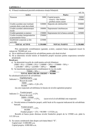 CAPITOLUL 4
4) O bancă românească prezintă următoarea situaţie bilanţieră:
                                                                                            mil. lei.
                     Active                                            Pasive
 Numerar                                   5000 Capital propriu                             50000
                                                - rezerve +alte fonduri                    105000
                                                - profitul extern curent
 Credite acordate unei instituţii        320000 Depozite ale cheltuielilor                 530000
 centrale dintr-o ţară dezvoltată
 Credite acordate administraţiei         180000 Împrumuturi interbancare                   300000
 locale
 Credite garantate cu ipoteci            150000 Împrumuturi de la banca centrală           145000
 Credite acordate întreprinderilor       250000
 şi persoanelor fizice
 Imobilizări corporale şi alte           225000
 activităţi
         TOTAL ACTIVE                 1.130.000           TOTAL PASIVE                  1.130.000

        Prin operaţiunile extrabilanţiere (garanţii, avaluri, cauţiuni) banca angajează riscuri în
valoare de 750.000 mil. u.m.
a) Să se stabilească indicatorul de solvabilitate pentru cele două niveluri
b) Să se determine nivelul minim al fondurilor proprii necesare pentru respectarea normelor
    prudenţiale
Rezolvare:
   a) Se determină riscurile de credit pentru activele bilanţiere:
       (5000 × 0%) + (320000 × 0%) + (180000 × 20%) + (150000 × 50%) +
       + (250.000 × 100%) + (225000 × 100%) = 586000
   b) Se transformă angajamentele extrabilanţiere în risc de credit:
                       750000 × 50% =                   375000
                TOTAL RISCURI DE CREDIT = 961000
Se calculează indicatorii de solvabilitate:
              Capital propriu
Indicator 1 =                   × 100
              Riscuri de credit
                 50000
                         × 100% = 5,20 < 8%
                961000
        (nu este respectată solvabilitatea în funcţie de nivelul capitalului propriu)

             Fonduri proprii
Indicator 2 =                  ≥ 12%
             Riscuri de credit
               50000 + 105000
                                 > 12% ,   (acest nivel al solvabilităţii este respectat)
                   961000
  c) Nivelul minim al fondurilor proprii, astfel încât să fie respectat indicatorul de solvabilitate
      bancară.
               Fonduri proprii
                                = 12%
                  961000
               Fonduri proprii = 12% × 961000 = 115320 u.m.
       Rezultă că banca poate diminua nivelul fondurilor proprii de la 155000 u.m. până la
115.320 u.m.

5) Se cunosc următoarele date despre activitatea băncii “X”.
   Capital total: 15.000.000 u.m.
   Capital propriu: 4.000.000 u.m.
 