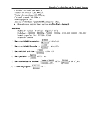 Riscurile şi prudenţa bancară. Performanţe bancare
   Cheltuieli cu dobânzi: 900.000 u.m.
   Venituri din dobânzi: 1.280.000 u.m.
   Venituri din comisioane: 220.000 u.m.
   Cheltuieli generale: 300.000 u.m.
   Impozit pe profit: 20%
   Activele nevalorificate reprezintă 15% din activele totale.
     Să se determine indicatorii care exprimă profitabilitatea bancară.

Rezolvare
      Profit net = Venituri – Cheltuieli – Impozit pe profit
      Profit brut = (1280000 + 220000) – (900000 + 30000) = 1.500.000-1200000 = 300.000
      Impozit pe profit = 20%× 300000 = 60000
      Profit net = 240000
                                       240000
1) Rata rentabilităţii economice =              × 100 = 1,6%
                                     15000000
                                      240000
2) Rata rentabilităţii financiare =            × 100 = 6,0%
                                     4000000
                                150000
3) Rata utilizării activelor =            × 100 = 10%
                               15000000
                       240000
4) Rata profitului =           × 100 = 16%
                      1500000
                                   1280000 − 900000             380000
5) Rata veniturilor din dobânzi:                       × 100 =          × 100 = 2,98%
                                    15000000 × 85%             12750000
                          15000000
6) Efectul de pârghie =             = 3,75
                           4000000
 