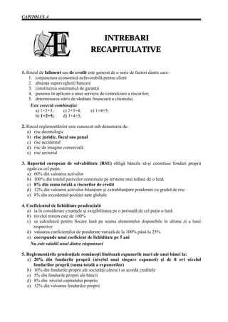 CAPITOLUL 4




                                         INTREBARI
                                      RECAPITULATIVE

1. Riscul de faliment sau de credit este generat de o serie de factori dintre care:
    1. conjunctura economică nefavorabilă pentru client
    2. absenţa supravegherii bancare
    3. constituirea sistematică de garanţii
    4. punerea în aplicare a unui serviciu de centralizare a riscurilor;
    5. determinarea stării de sănătate financiară a clientului.
     Este corectă combinaţia:
       a) 1+2+3;       c) 2+3+4;      e) 1+4+5;
       b) 1+2+5;       d) 3+4+5;

2. Riscul reglementărilor este cunoscut sub denumirea de:
   a) risc deontologic
   b) risc juridic, fiscal sau penal
   c) risc accidental
   d) risc de imagine comercială
   e) risc sectorial

3. Raportul european de solvabilitate (RSE) obligă băncile să-şi constituie fonduri proprii
   egale cu cel puţin:
   a) 60% din valoarea activelor
   b) 100% din totalul pasivelor constituite pe termene mai reduse de o lună
   c) 8% din suma totală a riscurilor de credit
   d) 12% din valoarea activelor bilanţiere şi extrabilanţiere ponderate cu gradul de risc
   e) 8% din excedentul poziţiei nete globale

4. Coeficientul de lichiditate prudenţială
   a) ia în considerare creanţele şi exigibilitatea pe o perioadă de cel puţin o lună
   b) nivelul minim este de 100%
   c) se calculează pentru fiecare lună pe seama elementelor disponibile în ultima zi a lunii
      respective
   d) valoarea coeficienţilor de ponderare variază de la 100% până la 25%
   e) corespunde unui coeficient de lichiditate pe 5 ani
     Nu este valabil unul dintre răspunsuri

5. Reglementările prudenţiale româneşti limitează expunerile mari ale unei bănci la:
   a) 20% din fondurile proprii (nivelul unei singure expuneri) şi de 8 ori nivelul
      fondurilor proprii (suma totală a expunerilor)
   b) 10% din fondurile proprii ale societăţii căreia i se acordă creditele
   c) 5% din fondurile proprii ale băncii
   d) 8% din nivelul capitalului propriu
   e) 12% din valoarea fondurilor proprii
 
