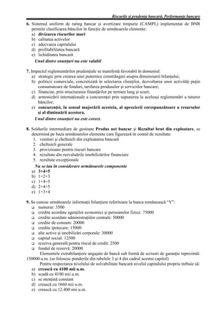 Riscurile şi prudenţa bancară. Performanţe bancare
6. Sistemul uniform de rating bancar şi avertizare timpurie (CAMPL) implementat de BNR
   permite clasificarea băncilor în funcţie de următoarele elemente:
   a) divizarea riscurilor mari
   b) calitatea activelor
   c) adecvarea capitalului
   d) profitabilitatea bancară
   e) lichiditatea bancară
     Unul dintre enunţuri nu este valabil

7. Impactul reglementărilor prudenţiale se manifestă favorabil în domeniul:
    a) strategic prin crearea unei puternice constrângeri asupra dimensiunii bilanţului;
    b) politicii comerciale, concretizată în selectarea clienţilor, dezvoltarea unor activităţi puţin
       consumatoare de fonduri, tarifarea produselor şi serviciilor bancare;
    c) financiar, prin structurarea finanţărilor pe termen lung şi scurt;
    d) armonizării internaţionale a concurenţei prin supunerea la aceleaşi reglementări a tuturor
       băncilor;
    e) concurenţei, în sensul majorării acesteia, al aprecierii corespunzătoare a resurselor
       şi al diminuării acestora.
      Unul dintre enunţuri nu este corect.

8. Soldurile intermediare de gestiune Produs net bancar şi Rezultat brut din exploatare, se
   determină pe baza următoarelor elemente care figurează în contul de rezultate:
    1. venituri şi cheltuieli din exploatarea bancară
    2. cheltuieli generale
    3. provizioane pentru riscuri bancare
    4. rezultate din reevaluările imobilizărilor financiare
    5. rezultate excepţionale
     Nu se iau în considerare următoarele componente
   a) 3+4+5
   b) 1+2+3
   c) 1+4+5
   d) 2+4+5
   e) 1+3+4

9. Se cunosc următoarele informaţii bilanţiere referitoare la banca românească “Y”:
       numerar: 3500
       credite acordate agenţilor economici şi persoanelor fizice: 75000
       credite acordate administraţiilor centrale: 50000
       credite de consum: 20000
       credite ipotecare: 15000
       alte active şi imobilizări corporale: 30000
       capital social: 12500
       rezerva generală pentru riscul de credit: 2500
       fondul de rezervă: 20000
        Elementele extrabilanţiere angajate de bancă sub formă de scrisori de garanţie reprezintă:
150000 u.m. (se folosesc ponderile din tabelele 3 şi 4 din cadrul acestui capitol)
        Pentru respectarea nivelului de solvabilitate bancară nivelul capitalului propriu trebuie să:
   a) crească cu 4100 mii u.m.
   b) scadă cu 4100 mii u.m.
   c) se menţină constant
   d) crească cu 1660 mii u.m.
   e) crească cu 12.400 mii u.m.
 
