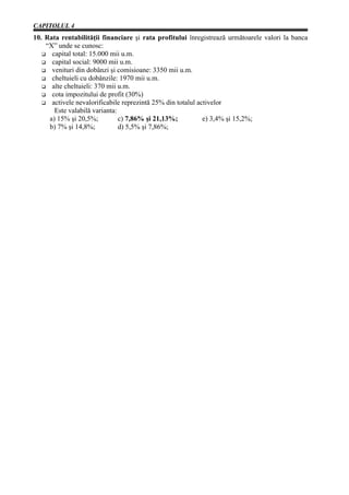 CAPITOLUL 4
10. Rata rentabilităţii financiare şi rata profitului înregistrează următoarele valori la banca
    “X” unde se cunosc:
      capital total: 15.000 mii u.m.
      capital social: 9000 mii u.m.
      venituri din dobânzi şi comisioane: 3350 mii u.m.
      cheltuieli cu dobânzile: 1970 mii u.m.
      alte cheltuieli: 370 mii u.m.
      cota impozitului de profit (30%)
      activele nevalorificabile reprezintă 25% din totalul activelor
       Este valabilă varianta:
     a) 15% şi 20,5%;          c) 7,86% şi 21,13%;           e) 3,4% şi 15,2%;
     b) 7% şi 14,8%;           d) 5,5% şi 7,86%;
 