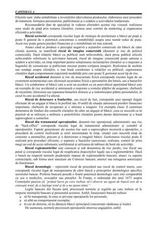 CAPITOLUL 4
Efectele sunt: slaba rentabilitate a investiţiilor (dezvoltarea produsului, elaborarea unor proceduri
de tratament, formarea personalului, publicitatea) şi o scădere a activităţilor tradiţionale.
        Recomandările date de specialişti în vederea eliminării acestui risc vizează: realizarea
unor studii de piaţă prin testarea clienţilor, crearea unui comitet de marketing şi organizarea
eficientă a activităţii.
        Riscul sectorial corespunde riscului legat de strategia de poziţionare a băncii pe piaţă şi
poate fi generat de o puternică concentrare a rentabilităţii asupra unui număr redus de pieţe.
Acest risc poate genera pierderi financiare şi o rentabilitate tot mai scăzută.
        Atunci când se produce o percepţie negativă a acţiunilor comerciale ale băncii de către
clienţii acesteia, se manifestă riscul de imagine comercială (denumit şi risc de politică
comercială). Dacă relaţiile băncii cu publicul sunt nefavorabile, dacă presa publică articole
nefavorabile referitoare la activitatea bancară, riscul de imagine comercială poate antrena o
scădere a activităţii, un timp important pentru soluţionarea reclamaţiilor clienţilor şi o majorare a
bugetului de comunicare şi publicitate necesar pentru corijarea imaginii. Realizarea de anchete
sau sondaje asupra clienţilor, o mai bună coordonare a relaţiilor cu publicul, segmentarea
clienţilor după comportament reprezintă modalităţi prin care poate fi gestionat acest tip de risc.
        Riscul accidental denumit şi risc de insecuritate fizică corespunde riscului legat de un
eveniment neintenţionat care afectează securitatea fizică a persoanelor din bancă, sau a bunurilor
băncii. Un colaborator al băncii care a avut un accident cu un autovehicul aparţinând băncii este
un exemplu de risc accidental şi antrenează o majorare a costului plăţilor de asigurare, cheltuieli
de securitate, înlocuirea sau repararea bunurilor distruse şi a indemnizaţiei plătite personalului, în
cazul în care accidentul l-a afectat.
        Riscul de deturnare a fondurilor, sau riscul de furt, corespunde unei operaţii ilegale
efectuate de un angajat al băncii în profitul său. O astfel de situaţie antrenează pierderi financiare
importante, cheltuieli de recuperare şi o afectare a imaginii. Un exemplu clasic îl constituie
deturnarea de fonduri din conturile clienţilor de către un angajat al băncii, ceea ce necesită ca în
practică să se utilizeze o atribuire a portofoliilor clienţilor pentru durate determinate şi o bună
supraveghere a conturilor.
        Riscul din tratamentul operaţiunilor, denumit risc operaţional, administrativ sau risc
de “back-office” corespunde riscului legat de tratamentul administrativ şi contabil al
operaţiunilor. Faptele generatoare ale acestui risc sunt o supraveghere incorectă a operaţiilor, o
procedură de control ineficientă şi erori neconstatate la timp, situaţii care necesită timp de
corectare a anomalilor, precum şi o deteriorare a imaginii băncii. Gestionarea riscului poate fi
realizată prin proceduri eficiente, o separare a funcţiilor (autorizare, realizare, control de prim
rang) un cod de acces informatic confidenţial şi utilizarea de tablouri de bord ale activităţii.
        Riscul reglementărilor este cunoscut şi sub denumirea de risc juridic, risc fiscal sau
penal şi corespunde riscului legat de neaplicarea dispoziţiilor legale sau a reglementărilor. Dacă
o bancă nu respectă normele prudenţiale impuse de reglementările bancare, atunci va suporta
consecinţele, sub forma unor sancţiuni ale Comisiei bancare, amenzi sau retragerea autorizaţiei
de funcţionare.
        Riscul deontologic – reprezintă riscul de procedură sau riscul de control intern, care
corespunde riscului legat de nerespectarea de către bancă a principiilor deontologice specifice
sectorului bancar. Profesia bancară posedă o foarte puternică deontologie care este comparabilă
cu cea a medicilor, avocaţilor sau preoţilor. În Franţa, o ordonanţă din anul 1673 asupra
Comerţului preciza că “primul lucru pe care trebuie să-l observe un agent de bancă este de a
cunoaşte totul, de a înţelege totul şi de a nu spune nimic”.
        Legile bancare din fiecare ţară, precizează normele şi regulile pe care trebuie să le
respecte instituţiile bancare şi personalul acestora. Astfel, funcţionarii bancari trebuie:
   G să fie transparenţi, în ceea ce priveşte operaţiunile lor personale;
   G să aibă un comportament exemplar;
   G în caz de demisie, să nu dăuneze băncii (principiul concurenţei sănătoase şi loiale)
        De asemenea, normele precizează operaţiunile interzise angajaţilor, astfel:
 