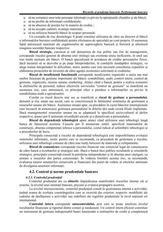 Riscurile şi prudenţa bancară. Performanţe bancare
   G    să nu comunice unor terţe persoane informaţii cu privire la operaţiunile clienţilor şi ale băncii;
   G să nu profite de informaţii confidenţiale;
   G să nu abuzeze de poziţia lor în materie de credite ;
   G să nu accepte cadouri, avantaje materiale;
   G să nu utilizeze bunurile băncii în scopuri personale.
         Un exemplu de risc deontologic îl poate constitui utilizarea de către un director al băncii
a informaţiilor bursiere confidenţiale pentru efectuarea de speculaţii pe cont propriu. O asemenea
faptă antrenează sancţiuni ale organismelor de supraveghere bancară şi bursieră şi afectează
imaginea societăţii bancare respective.
         Riscul strategic, cunoscut şi sub denumirea de risc politic sau risc de management,
corespunde riscului generat de absenţa unei strategii sau existenţa uneia ineficiente, în unul sau
mai multe sectoare ale băncii. O bancă specializată în acordarea de credite persoanelor fizice,
dacă încearcă să se dezvolte şi pe piaţa întreprinderilor, în condiţiile neadaptării strategiei, va
alege numai întreprinderi în dificultate, motiv pentru care este necesară consultarea experţilor şi
elaborarea proiectelor de investiţii de către agenţii economici solicitanţi ai creditului.
         Riscul de insuficienţă funcţională corespunde insuficientei organizări a uneia sau mai
multor funcţiuni de gestiune importante ale băncii: contabilitate, audit, control intern, control de
gestiune, organizare, resurse umane, marketing. Atunci când o bancă, pentru a realiza economii
la cheltuielile de personal, reduce efectivele serviciului “control de gestiune” se manifestă un
asemenea risc, care antrenează, ca principal efect o pierdere a informaţiilor cu privire la
rentabilitatea reală a operaţiunilor.
         Corelat cu riscul descris mai sus se manifestă şi riscul de gestiune a personalului,
denumit şi risc uman sau social, care se concretizează în falimentul sistemului de gestionare a
resurselor umane ale băncii. Asemenea situaţii apar, cu precădere în cazul băncilor internaţionale
care încearcă să armonizeze gestiunea personalului în diferite ţări unde există filiale implantate.
Dacă managementul resurselor umane nu se adaptează la specificul socio-cultural al ţărilor
respective, atunci pot fi antrenate revendicări sociale şi o demotivare a personalului.
         Riscul de dependenţă tehnologică apare atunci când utilizarea unei tehnologii leagă
banca de furnizorul acesteia. Cauzele pot fi enumerate astfel: specificul materialelor de
construcţii, absenţa competenţei tehnice a personalului, costul ridicat al schimbării tehnologiei şi
a procedurilor de lucru.
         Principala consecinţă a riscului de dependenţă tehnologică este imposibilitatea evoluţiei
sistemului informatic, motiv pentru care se recomandă, ca procedură de gestionare a riscului,
utilizarea unei tehnologii comune de către mai mulţi furnizori de materiale şi echipamente.
         Riscul de comunicare corespunde riscului financiar sau comercial legat de comunicarea
de către bancă a rezultatelor şi strategiei sale. Dacă o bancă face publice rezultatele şi orientările
strategice, principala consecinţă constă în pierderea independenţei şi în absenţa unor câştiguri, ca
urmare a reacţiilor din partea concurenţei. În vederea limitării acestui risc, se recomandă,
evaluarea tuturor anunţurilor comerciale şi financiare din punct de vedere al efectelor antrenate
de divulgarea anumitor informaţii.
        4.2. Control şi norme prudenţiale bancare
     4.2.1. Controlul prudenţial
        Controlul prudenţial are ca obiectiv împiedicarea manifestării riscurilor interne cât şi
externe, la nivelul unei instituţii bancare, precum şi evitarea propagării acestora.
        La nivelul microeconomic, controlul prudenţial constă în gestionarea internă a activităţii,
ţinând seama de evoluţia constrângerilor care se exercită din exterior, respectiv modificări ale
cadrului de desfăşurare a activităţii sau redefiniri ale regulilor prudenţiale la nivel naţional ori
internaţional.
        Controlul intern corespunde autocontrolului, prin care se poate ameliora nivelul
rezultatelor financiare şi raportul dintre costuri şi randament. Un control intern eficient constituie
un instrument de gestiune indispensabil bunei funcţionări a instituţiilor de credit şi completează
 
