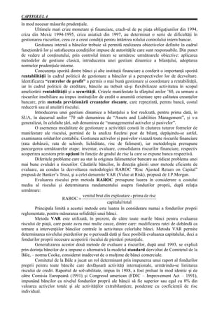 CAPITOLUL 4
în mod necesar măsurile prudenţiale.
        Ultimele mari crize monetare şi financiare, crach-ul de pe piaţa obligaţiunilor din 1994,
criza din Mexic 1994-1995, criza asiatică din 1997, au determinat o serie de dificultăţi în
gestionarea riscurilor, ceea ce a creat condiţii pentru întărirea rolului controlului intern bancar.
        Gestiunea internă a băncilor trebuie să permită realizarea obiectivelor definite în cadrul
funcţionării lor şi satisfacerea condiţiilor impuse de autorităţile care sunt responsabile. Din punct
de vedere al conţinutului, prin controlul intern se urmăresc următoarele obiective: aplicarea
metodelor de gestiune clasică, introducerea unei gestiuni dinamice a bilanţului, adoptarea
normelor prudenţiale interne.
        Concurenţa sporită dintre bănci şi alte instituţii financiare a conferit o importanţă sporită
rentabilităţii în cadrul politicii de gestionare a băncilor şi a perspectivelor lor de dezvoltare.
Identificarea “centrelor de profit” a permis o mai bună gestionare şi coordonare a rentabilităţii,
iar în cadrul politicii de creditare, băncile au trebuit să-şi flexibilizeze activitatea în scopul
ameliorării rentabilităţii şi a securităţii. Crizele manifestate la sfârşitul anilor ’80, ca urmare a
riscurilor imobiliare au impus instituţiilor de credit o anumită orientare spre calitatea creanţelor
bancare, prin metoda previzionării creanţelor riscante, care reprezintă, pentru bancă, costul
reducerii sau al anulării riscului.
        Introducerea unei gestiuni dinamice a bilanţului a fost realizată, pentru prima dată, în
SUA, în decursul anilor ’70 sub denumirea de “Assets and Liabilities Management”, şi s-a
generalizat, în celelalte ţări, sub denumirea de “managementul activelor şi pasivelor”.
        O asemenea modalitate de gestionare a activităţii constă în căutarea tuturor formelor de
manifestare ale riscului, pornind de la analiza fiecărui post de bilanţ, depăşindu-se astfel,
examinarea soldurilor contabile. Gestiunea activelor şi pasivelor vizează toate riscurile financiare
(rata dobânzii, rata de schimb, lichiditate, risc de faliment), iar metodologia presupune
parcurgerea următoarelor etape: inventar, evaluare, consolidarea riscurilor financiare, respectiv
acoperirea acestora prin opţiuni în funcţie de gradul de risc la care se expune banca respectivă.
        Diferitele probleme care au stat la originea falimentelor bancare au ridicat problema unei
mai bune evaluări a riscurilor. Căutările băncilor, în direcţia găsirii unor metode eficiente de
evaluare, au condus la dezvoltarea metodologiei RAROC “Risc Ajusted Return on Capital”
propusă de Banker’s Trust, şi a celei denumite VAR (Value at Risk), propusă de J.P.Morgan.
        Evaluarea riscului prin metoda RAROC presupune luarea în considerare a costului
mediu al riscului şi determinarea randamentului asupra fondurilor proprii, după relaţia
următoare:
                                     venitul brut din exploatare - prima de risc
                         RAROC =
                                                   capitalul total
        Principala limită a acestei metode este luarea în considerare numai a fondurilor proprii
reglementate, pentru măsurarea solidităţii unei bănci.
        Metoda VAR este utilizată, în prezent, de către toate marile bănci pentru evaluarea
riscului de piaţă, care poate avea mai multe cauze, dintre care: modificarea ratei de dobândă ca
urmare a intervenţiilor băncilor centrale în activitatea celorlalte bănci. Metoda VAR permite
determinarea nivelului pierderilor pe o perioadă dată şi face posibilă evaluarea capitalului, deci a
fondurilor proprii necesare acoperirii riscului de pierderi potenţiale.
        Generalizarea acestor două metode de evaluare a riscurilor, după anul 1993, se explică
prin dorinţa băncilor de a impune o alternativă la modelul standard dezvoltat de Comitetul de la
Bâle, – norma Cooke, considerat inadecvat de o mulţime de bănci comerciale.
        Comitetul de la Bâle a jucat un rol determinant prin impunerea unui raport al fondurilor
proprii pentru toate băncile care desfăşoară activităţi internaţionale, urmărindu-se limitarea
riscului de credit. Raportul de solvabilitate, impus în 1988, a fost preluat în mod identic şi de
către Comisia Europeană (1991) şi Congresul american (FDIC – Improvement Act – 1991),
impunând băncilor ca nivelul fondurilor proprii ale băncii să fie superior sau egal cu 8% din
valoarea activelor totale şi ale activităţilor extrabilanţiere, ponderate cu coeficienţii de risc
individual.
 