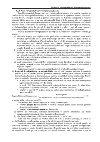 Riscurile şi prudenţa bancară. Performanţe bancare
     4.2.2. Norme prudenţiale europene şi internaţionale
        Regulile prudenţiale bancare care se exprimă, cel mai adesea, prin anumite raporturi au
ca sferă de cuprindere principalele aspecte ale gestiunii bancare. Respectarea acestora orientează,
în mod-decisiv, strategia bancară şi permite armonizarea cu legislaţia europeană în vederea
integrării ţărilor europene şi cu cea internaţională. Pentru ţările membre ale U.E. prudenţa
bancară poate fi cuantificată prin următoarele instrumente: solvabilitatea bancară, coeficientul
riscurilor mari, coeficientul de adaptare la riscul de piaţă, nivelul participaţiilor financiare,
nivelul capitalului minim. La nivelul fiecărei ţări există şi niveluri proprii ale unor raporturi,
precum raportul de lichiditate şi coeficientul fondurilor proprii şi al resurselor permanente.
        Analiza diferitelor norme prudenţiale evidenţiază existenţa unor caracteristici comune, şi
anume:
   a) nivelurile impuse prin reglementările prudenţiale nu constituie rezultatul unor studii
       teoretice aprofundate sau al unor demonstraţii obiective. Nimeni nu poate afirma că
       raportul de solvabilitate de 8% este cel mai bun nivel. De asemenea, nu s-a demonstrat,
       încă, existenţa unei corelaţii inverse între raportul fondurilor proprii ponderate şi
       falimentul bancar. Nu există justificări incontestabile nici cu privire la modul de calcul al
       riscului de piaţă sau al restricţiilor de lichiditate.
   b) o altă caracteristică este aceea că reglementările prudenţiale vizează, în mod esenţial,
       instituţiile de credit, spre deosebire de constrângerile prudenţiale din domeniul industrial
       care vizează produsele: mărime, greutate, componenţă. În domeniul bancar, reglementările
       se referă la practicile bancare şi la structura instituţiei respective, ceea ce conduce la efecte
       asupra bilanţului bancar;
   c) pentru majoritatea reglementărilor, instrumentul central de măsură îl constituie noţiunea
       de fonduri proprii, ceea ce face posibilă armonizarea la nivel european şi internaţional a
       regulilor adoptate.
        În continuare sunt prezentaţi principalii indicatori de prudenţă bancară europeană:
1) Raportul de solvabilitate europeană (RSE) este cel mai cunoscut indicator de prudenţă
    bancară şi are, ca obiectiv central, garantarea capacităţii instituţiilor de credit de a face faţă
    falimentului debitorilor, şi de asemenea, de a atenua inegalităţile concurenţiale dintre diferite
    sisteme naţionale. Instituirea raportului de solvabilitate s-a efectuat în 3 etape, astfel:
           în anul 1988 se impune norma Cooke acelor bănci ale căror activităţi internaţionale
          reprezentau mai mult de 33% din bilanţ;
           în anul 1989, Comunitatea Europeană a decis definirea unui raport de solvabilitate
          european (RSE), inspirat din norma Cooke, fără a fi identic cu aceasta;
           ulterior, în anii ‘91-95, în ţările europene au fost emise instrucţiuni privind aplicarea şi
          respectarea RSE
                                                               Fonduri proprii
Raportul de solvabilitate european =                                                                       × 100
                                       (Active bilantiere + active extrabilantiere) × coeficient de risc
şi trebuie să fie egal cu cel puţin 8%.
        Din definiţia dată fondurilor proprii, se disting două categorii:
           fonduri proprii de bază (capital + rezerve + fonduri pentru riscuri bancare generale
          denumite provizioane)
           fonduri proprii complementare – formate din:
    a) rezerve din reevaluări, subvenţii rambursabile şi datorii subordonate cu durată
       nedeterminată (emisiune de titluri cu durată nedeterminată)
    b) alte datorii subordonate (titluri emise pe perioade de cel puţin 5 ani).
        Între cele două categorii de fonduri trebuie să existe o anumită corelaţie, în sensul că
nivelul fondurilor complementare trebuie să fie inferior celui al fondurilor de bază.
        Numitorul raportului evidenţiază angajamentele băncii ponderate cu gradul specific, al
cărui nivel variază de la 100% pentru credite acordate clienţilor până la 0% pentru creanţe asupra
statului şi asupra guvernelor din ţările dezvoltate. Riscurile legate de activităţile extrabilanţiere
nu sunt diferite de cele pe care le comportă operaţiunile bilanţiere, astfel încât acestea trebuie să
 