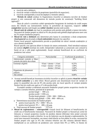 Riscurile şi prudenţa bancară. Performanţe bancare
   G   riscul de rată a dobânzii;
   G riscul de variaţie a titlurilor de proprietate (portofoliu de negociere);
   G riscul de contrapartidă şi riscul de depăşire a limitelor admise.
        Metoda de calcul conduce la fragmentarea riscurilor şi adunarea nevoilor de fonduri
proprii şi este cunoscută sub denumirea de metoda jocului de construcţii “building block
approach”.
        Baza de calcul o constituie soldul operaţiunilor înregistrate de instituţia de credit asupra
unuia din titlurile sau instrumentele incluse în portofoliul de negociere, respectiv soldul
cumpărător (poziţia netă lungă) sau soldul vânzător (poziţie netă scurtă).
Ø Riscul ratei de schimb este luat în considerare prin poziţia netă globală a tuturor devizelor.
   Necesarul de fonduri proprii se ridică la 8% din poziţia netă globală (după aplicarea unor cote
   de 2% asupra fondurilor proprii);
Ø Riscul de rată a dobânzii este determinat prin luarea în considerare a două componente:
   riscul general sau de piaţă şi riscul emitentului (denumit risc specific).
   Pentru riscul general, reglementările prevăd ca posibilităţi de calcul: metoda scadenţelor şi
   cea a duratei modificate.
   Riscul specific este apreciat diferit în funcţie de natura emitentului, fiind introdusă noţiunea
   de emitent eligibil (instituţii de credit, întreprinderi industriale şi comerciale care cotează la
   bursă ori pe o altă piaţă reglementată). Aceşti emitenţi beneficiază de un coeficient de
   ponderare mai scăzut.

       Categoria emitenţilor                  Particularităţi           Coeficient de ponderare
  Administraţii centrale şi bănci                   –                             0%
  centrale din ţările dezvoltate
  Emitenţii eligibili                   0 luni < durata < 6 luni                 0,25%
                                        6 luni < durata < 24 luni                1,00%
                                                 durata > 24 luni                1,60%
  Organisme de plasament                            –                            4,00%
  colectiv
  Alţi emiteţi                                                                   8,00%
Ø Aceeaşi metodă bazată pe însumarea nivelului riscurilor se aplică şi pentru riscul de variaţie
  a valorii acţiunilor şi a altor titluri. Riscul general care desemnează riscul de variaţie al
  pieţei în ansamblul său este de 8% din poziţia netă, iar riscul specific al variaţiei preţului
  fiecărei linii de credit este egal cu 4 % din poziţia brută.
       Exemplul următor evidenţiază necesarul fondurilor proprii pentru acoperirea riscului de
  variaţie a cursului titlurilor, pornind de la ipotezele:
                       poziţia lungă = 800 u.m.
                       poziţia scurtă = 1200 u.m.
                       Poziţia brută globală = 1200 + 800 = 2000 u.m.
                       Poziţia netă globală = 1200 – 800 = 400 u.m.
  G Determinarea necesarului de fonduri proprii:
         pentru riscul specific: 4% × 2000 = 80 u.m.
         pentru riscul general: 8% × 400 = 32 u.m.
  G Total necesar de fonduri proprii:           112 u.m.
Ø Riscul de reglementare – contrapartidă vizează riscul de faliment al beneficiarului de
  credit sau al beneficiarului tranzacţiei. Necesarul de fonduri proprii se bazează pe costul de
  înlocuire şi vizează acoperirea riscului de pierdere datorat diferenţei între preţul convenit
  iniţial şi valoarea de piaţă a titlurilor, în caz de întârziere sau de absenţă a reglementărilor. În
  cazul unor tranzacţii incomplete, sau atunci când titlurile au fost plătite în avans, necesarul de
  fonduri proprii este egal cu 8% din valoarea titlurilor sau din valoarea datorată băncii,
  multiplicată cu un coeficient de ponderare care variază între 8% şi 100%, în funcţie de
 