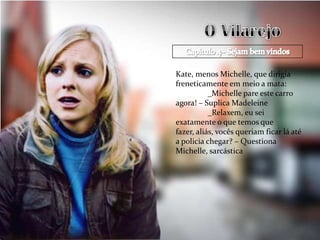 Kate, menos Michelle, que dirigia
freneticamente em meio a mata:
           _Michelle pare este carro
agora! – Suplica Madeleine
           _Relaxem, eu sei
exatamente o que temos que
fazer, aliás, vocês queriam ficar lá até
a policia chegar? – Questiona
Michelle, sarcástica
 
