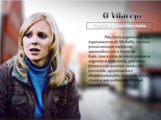 Não havia argumentos que
superassem os de Michelle, os cinco
jovens estavam realmente
apavorados com a morte de
Kate, mas a idéia de serem presos os
angustiava mais ainda, pois eram
jovens e não queriam perder tal
juventude, aprisionados e
abandonados pela sociedade. Emily
chorava nos ombros de Michael
desesperada,
 
