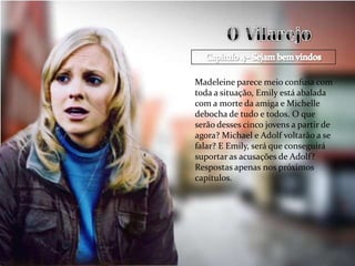 Madeleine parece meio confusa com
toda a situação, Emily está abalada
com a morte da amiga e Michelle
debocha de tudo e todos. O que
serão desses cinco jovens a partir de
agora? Michael e Adolf voltarão a se
falar? E Emily, será que conseguirá
suportar as acusações de Adolf?
Respostas apenas nos próximos
capítulos.
 