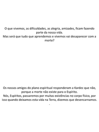 O que vivemos, as dificuldades, as alegria, amizades, ficam fazendo
parte da nossa vida.
Mas será que tudo que aprendemos e vivemos vai desaparecer com a
morte?
Os nossos amigos do plano espiritual responderam a Kardec que não,
porque a morte não existe para o Espírito.
Nós, Espíritos, passaremos por muitas existências no corpo físico, por
isso quando deixamos esta vida na Terra, dizemos que desencarnamos.
.
 
