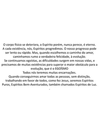 O corpo físico se deteriora, o Espírito porém, nunca perece, é eterno.
A cada existência, nós, Espíritos progredimos. O nosso progresso pode
ser lento ou rápido. Mas, quando escolhemos o caminho do amor,
caminhamos rumo a verdadeira felicidade, à evolução.
Se continuamos egoístas, as dificuldades surgem em nossas vidas, e
precisamos de muitas existências para superar o maior obstáculo para a
evolução, que é o EGOÍSMO
Todos nós teremos muitas encarnações.
Quando conseguirmos amar todas as pessoas, sem distinção,
trabalhando em favor de todos, como fez Jesus, seremos Espíritos
Puros, Espíritos Bem-Aventurados, também chamados Espíritos de Luz.
.
 