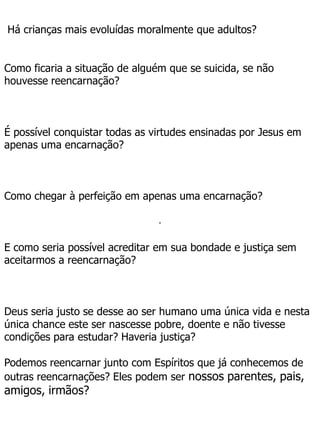 .
Há crianças mais evoluídas moralmente que adultos?
Como ficaria a situação de alguém que se suicida, se não
houvesse reencarnação?
É possível conquistar todas as virtudes ensinadas por Jesus em
apenas uma encarnação?
Como chegar à perfeição em apenas uma encarnação?
E como seria possível acreditar em sua bondade e justiça sem
aceitarmos a reencarnação?
Deus seria justo se desse ao ser humano uma única vida e nesta
única chance este ser nascesse pobre, doente e não tivesse
condições para estudar? Haveria justiça?
Podemos reencarnar junto com Espíritos que já conhecemos de
outras reencarnações? Eles podem ser nossos parentes, pais,
amigos, irmãos?
 