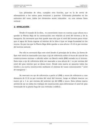 CONSTRUCCIÓN DE EDIFICIOS
U.M.S.S. – ING. CIVIL

CAPÍTULO IV
TEMAS ESPECIALES

Las plomadas de obra, cumplen otra función, que es la de servir de
alineamiento a los vanos para ventanas y puertas. Colocando plomadas en los
extremos del vano, todos los elementos serán colocados

en una misma línea

vertical.

2. NIVELACIÓN.Desde el trazado de la obra, es conveniente tener en cuenta a que altura va a
quedar la Planta Baja de la construcción con relación al nivel del terreno y de la
banqueta. Es necesario que éste quede mas alto que el nivel del terreno para evitar
que el agua de lluvia ingrese al interior de la obra ó que se tenga humedad en los
muros. Es por eso que la Planta Baja debe quedar a una altura ≥ 0.16 m por encima
del terreno natural.
Por ello es necesario fijar este nivel desde el principio de la obra. La forma de
fijar este nivel es marcando una raya o eje de referencia sobre el muro de una de las
construcciones vecinas o referido sobre un Bench mark (BM) vaciado en el terreno.
Esta raya o eje de referencia debe ser marcado a una altura de 1 m por encima del
nivel del piso interior que se desea tener. Desde esta marca se pasarán todos los
niveles a la nueva construcción mediante el sistema de vasos comunicantes “ nivel
de manguera ".
Se marcará un eje de referencia a partir el (BM) o muro de referencia a una
distancia de 0.16 m por encima del nivel del terreno, luego se deberá marcar un
nuevo eje a 1 m. por encima del anterior eje del (BM) o muro. Esta ultima marca
servirá de eje en todos los trabajos de construcción para determinar el nivel de piso
terminado de la planta baja de una vivienda o edificio..

231

 