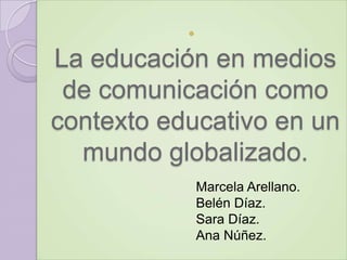 

La educación en medios
de comunicación como
contexto educativo en un
mundo globalizado.
Marcela Arellano.
Belén Díaz.
Sara Díaz.
Ana Núñez.

 