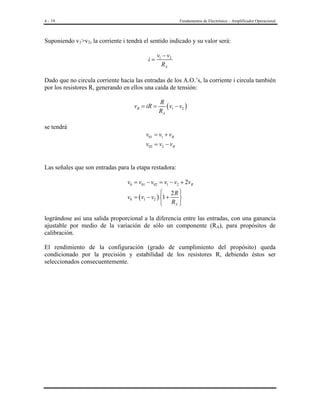 4 - 18

Fundamentos de Electrónica – Amplificador Operacional

Suponiendo v1>v2, la corriente i tendrá el sentido indicado y su valor será:
i=

v1 − v2
RA

Dado que no circula corriente hacia las entradas de los A.O.’s, la corriente i circula también
por los resistores R, generando en ellos una caída de tensión:
vR = iR =

se tendrá

R
( v1 − v2 )
RA

v01 = v1 + vR
v02 = v2 − vR

Las señales que son entradas para la etapa restadora:
v0 = v01 − v02 = v1 − v2 + 2vR
 2R 
v0 = ( v1 − v2 ) 1 +

 RA 

lográndose así una salida proporcional a la diferencia entre las entradas, con una ganancia
ajustable por medio de la variación de sólo un componente (RA), para propósitos de
calibración.
El rendimiento de la configuración (grado de cumplimiento del propósito) queda
condicionado por la precisión y estabilidad de los resistores R, debiendo éstos ser
seleccionados consecuentemente.

 