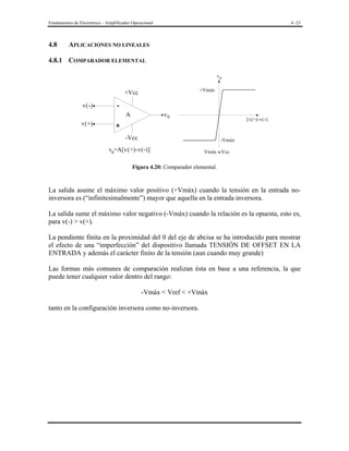 Fundamentos de Electrónica – Amplificador Operacional

4.8

4 -23

APLICACIONES NO LINEALES

4.8.1 COMPARADOR ELEMENTAL
v0
+Vmáx

+Vcc
v(-)

A

v(+)

v0

[v(+)-v(-)]

+
-Vcc

-Vmáx

v0=A[v(+)-v(-)]

Vmáx ≈ Vcc

Figura 4.20: Comparador elemental.

La salida asume el máximo valor positivo (+Vmáx) cuando la tensión en la entrada noinversora es (“infinitesimalmente”) mayor que aquella en la entrada inversora.
La salida sume el máximo valor negativo (-Vmáx) cuando la relación es la opuesta, esto es,
para v(-) > v(+).
La pendiente finita en la proximidad del 0 del eje de abcisa se ha introducido para mostrar
el efecto de una “imperfección” del dispositivo llamada TENSIÓN DE OFFSET EN LA
ENTRADA y además el carácter finito de la tensión (aun cuando muy grande)
Las formas más comunes de comparación realizan ésta en base a una referencia, la que
puede tener cualquier valor dentro del rango:
-Vmáx < Vref < +Vmáx
tanto en la configuración inversora como no-inversora.

 