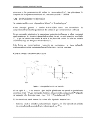 Fundamentos de Electrónica – Amplificador Operacional

4 -25

encuentra en las proximidades del umbral de conmutación (Vref), las aplicaciones de
comparación incorporan normalmente una característica de HISTERESIS.
4.8.2 COMPARADORES CON HISTÉRESIS

Se conocen también como “disparadores Schmitt” o “Schmitt triggers”.
Como concepto general, el término HISTERESIS denota una característica de
comportamiento (respuesta) que depende del sentido en que varíe el estímulo (entrada).
En un comparador electrónico, la presencia de histéresis significa que la salida conmutará
desde una estado A a un estado B cuando la señal de entrada creciente supere un nivel dado
V1, y que la conmutación desde B hacia A se producirá cuando la señal de entrada
decreciente caiga por debajo de otro nivel dado V2.
Esta forma de comportamiento –histéresis de comparación- se logra aplicando
realimentación positiva, tanto en configuración inversora como no inversora.
COMPARADOR INVERSOR CON HISTÉRESIS

-

vi

v0

+Vcc
v0

+

+Vcc

-VBB
R2

V2

V1

vi

R1

-VBB
Vref

Figura 4.23: Comparador inversor con histéresis

En la figura 4.23, se ha incluido –para mayor generalidad- la opción de polarización
asimétrica (|Vcc| ≠ |VBB|), incluyendo el análisis del caso simétrico; igualmente Vref puede
ser cualquier valor dentro del rango –VBB < Vref < +Vcc, incluyendo 0[V].
El funcionamiento puede ser descrito en base a las siguientes observaciones:

-

Para una señal de entrada vi suficientemente negativa, por estar aplicada ala entrada
inversora, la salida asumirá el valor máximo positivo, +Vcc.

 