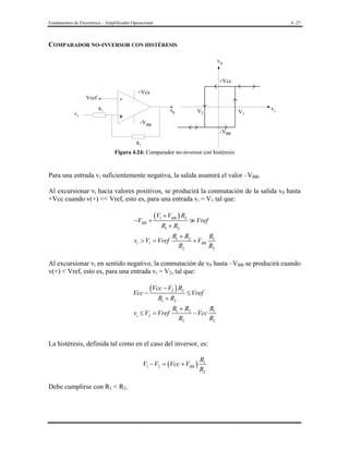 Fundamentos de Electrónica – Amplificador Operacional

4 -27

COMPARADOR NO-INVERSOR CON HISTÉRESIS
v0
+Vcc
Vref
vi

-

+Vcc

R1

+

v0

V2

V1

vi

-VBB
-VBB
R2

Figura 4.24: Comparador no-inversor con histéresis

Para una entrada vi suficientemente negativa, la salida asumirá el valor –VBB.
Al excursionar vi hacia valores positivos, se producirá la conmutación de la salida v0 hasta
+Vcc cuando v(+) << Vref, esto es, para una entrada vi = V1 tal que:
−VBB +

(V1 + VBB ) R2
R1 + R2

vi > V1 = Vref

Vref

R1 + R2
R
+ VBB 1
R2
R2

Al excursionar vi en sentido negativo, la conmutación de v0 hasta –VBB se producirá cuando
v(+) < Vref, esto es, para una entrada vi = V2, tal que:
Vcc −

(Vcc − V2 ) R2 ≤ Vref
R1 + R2

vi ≤ V2 = Vref

R1 + R2
R
− Vcc 1
R2
R2

La histéresis, definida tal como en el caso del inversor, es:
V1 − V2 = (Vcc + VBB )
Debe cumplirse con R1 < R2.

R1
R2

 