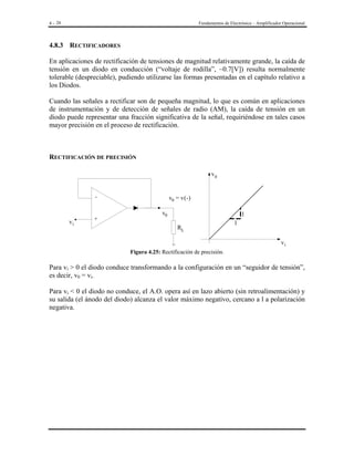 4 - 28

Fundamentos de Electrónica – Amplificador Operacional

4.8.3 RECTIFICADORES

En aplicaciones de rectificación de tensiones de magnitud relativamente grande, la caída de
tensión en un diodo en conducción (“voltaje de rodilla”, ~0.7[V]) resulta normalmente
tolerable (despreciable), pudiendo utilizarse las formas presentadas en el capítulo relativo a
los Diodos.
Cuando las señales a rectificar son de pequeña magnitud, lo que es común en aplicaciones
de instrumentación y de detección de señales de radio (AM), la caída de tensión en un
diodo puede representar una fracción significativa de la señal, requiriéndose en tales casos
mayor precisión en el proceso de rectificación.

RECTIFICACIÓN DE PRECISIÓN
v0
v0 = v(-)

+

vi

v0

1
RL

1
vi

Figura 4.25: Rectificación de precisión.

Para vi > 0 el diodo conduce transformando a la configuración en un “seguidor de tensión”,
es decir, v0 = vi.
Para vi < 0 el diodo no conduce, el A.O. opera así en lazo abierto (sin retroalimentación) y
su salida (el ánodo del diodo) alcanza el valor máximo negativo, cercano a l a polarización
negativa.

 