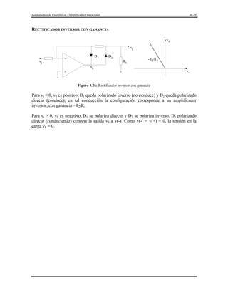 Fundamentos de Electrónica – Amplificador Operacional

4 -29

RECTIFICADOR INVERSOR CON GANANCIA
v0
vL
D1

-

vi

D2

RL

-R 2/R 1

v0

vi

+

Figura 4.26: Rectificador inversor con ganancia

Para vi < 0, v0 es positivo, D1 queda polarizado inverso (no conduce) y D2 queda polarizado
directo (conduce); en tal conducción la configuración corresponde a un amplificador
inversor, con ganancia –R2/R1.
Para vi > 0, v0 es negativo, D1 se polariza directo y D2 se polariza inverso. D1 polarizado
directo (conduciendo) conecta la salida v0 a v(-). Como v(-) = v(+) = 0, la tensión en la
carga vL = 0.

 