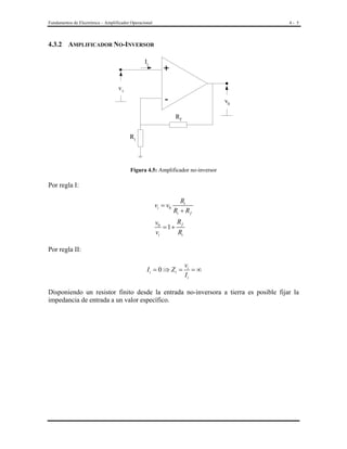Fundamentos de Electrónica – Amplificador Operacional

4- 5

4.3.2 AMPLIFICADOR NO-INVERSOR
Ii

+

vi

-

v0
Rf

Ri

Figura 4.5: Amplificador no-inversor

Por regla I:

vi = v0

Ri
Ri + R f

R
v0
= 1+ f
vi
Ri
Por regla II:

Ii = 0 ⇒ Zi =

vi
=∞
Ii

Disponiendo un resistor finito desde la entrada no-inversora a tierra es posible fijar la
impedancia de entrada a un valor específico.

 