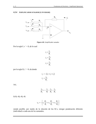 4- 8

Fundamentos de Electrónica – Amplificador Operacional

4.3.4 AMPLIFICADOR SUMADOR (E INVERSOR)
Rf
R1

v2

i2

R2

v3

i3

R3

v1

-

i1

if

i-

v0

+
Figura 4.8: Amplificador sumador

Por la regla I, v - = 0, de lo cual

i1 =

v1
R1

i2 =

v2
R2

i3 =

v3
R3

por la regla II, i - = 0, de donde
i f = − ( i1 + i2 + i3 )
if =

v0
Rf

Así,
v0
v
v v
=− 1 − 2 − 3
Rf
R1 R2 R3

Si R1=R2=R3=R
Rf
Rf 
 Rf
v0 = − v1
+ v2
+ v3

R2
R3 
 R1

siendo posible, por medio de la elección de los Ri’s, otorgar ponderación diferente
(individual) a cada uno de los sumandos.

 