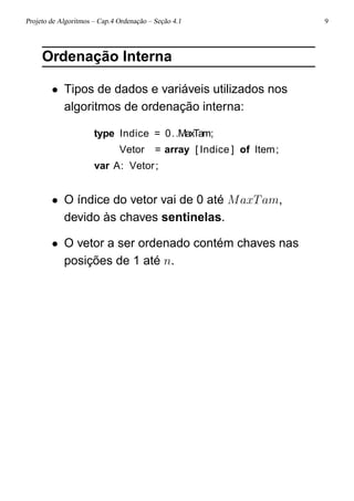 Projeto de Algoritmos – Cap.4 Ordenação – Seção 4.1 9
Ordenação Interna
• Tipos de dados e variáveis utilizados nos
algoritmos de ordenação interna:
type Indice = 0..MaxTam;
Vetor = array [ Indice ] of Item;
var A: Vetor;
• O índice do vetor vai de 0 até MaxTam,
devido às chaves sentinelas.
• O vetor a ser ordenado contém chaves nas
posições de 1 até n.
 