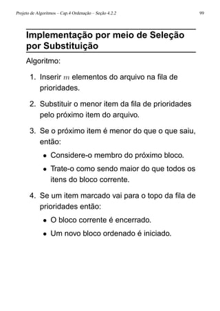Projeto de Algoritmos – Cap.4 Ordenação – Seção 4.2.2 99
Implementação por meio de Seleção
por Substituição
Algoritmo:
1. Inserir m elementos do arquivo na ﬁla de
prioridades.
2. Substituir o menor item da ﬁla de prioridades
pelo próximo item do arquivo.
3. Se o próximo item é menor do que o que saiu,
então:
• Considere-o membro do próximo bloco.
• Trate-o como sendo maior do que todos os
itens do bloco corrente.
4. Se um item marcado vai para o topo da ﬁla de
prioridades então:
• O bloco corrente é encerrado.
• Um novo bloco ordenado é iniciado.
 