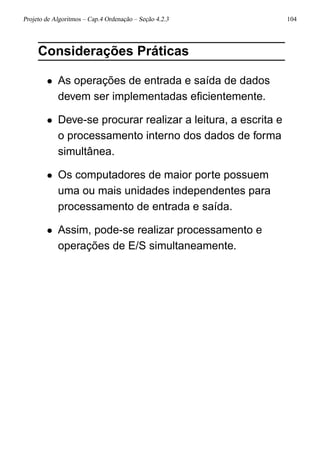 Projeto de Algoritmos – Cap.4 Ordenação – Seção 4.2.3 104
Considerações Práticas
• As operações de entrada e saída de dados
devem ser implementadas eﬁcientemente.
• Deve-se procurar realizar a leitura, a escrita e
o processamento interno dos dados de forma
simultânea.
• Os computadores de maior porte possuem
uma ou mais unidades independentes para
processamento de entrada e saída.
• Assim, pode-se realizar processamento e
operações de E/S simultaneamente.
 