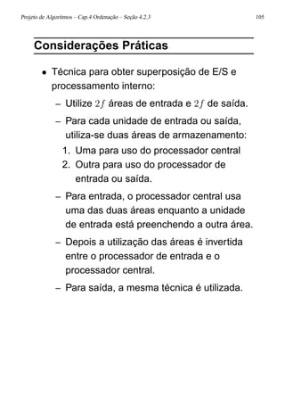 Projeto de Algoritmos – Cap.4 Ordenação – Seção 4.2.3 105
Considerações Práticas
• Técnica para obter superposição de E/S e
processamento interno:
– Utilize 2f áreas de entrada e 2f de saída.
– Para cada unidade de entrada ou saída,
utiliza-se duas áreas de armazenamento:
1. Uma para uso do processador central
2. Outra para uso do processador de
entrada ou saída.
– Para entrada, o processador central usa
uma das duas áreas enquanto a unidade
de entrada está preenchendo a outra área.
– Depois a utilização das áreas é invertida
entre o processador de entrada e o
processador central.
– Para saída, a mesma técnica é utilizada.
 