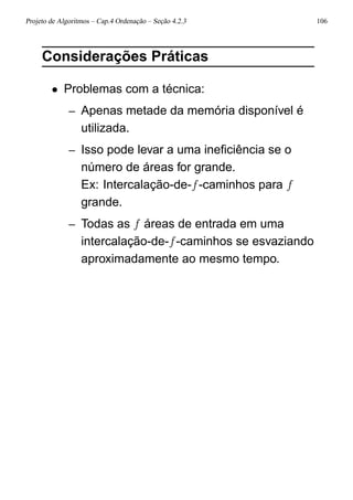Projeto de Algoritmos – Cap.4 Ordenação – Seção 4.2.3 106
Considerações Práticas
• Problemas com a técnica:
– Apenas metade da memória disponível é
utilizada.
– Isso pode levar a uma ineﬁciência se o
número de áreas for grande.
Ex: Intercalação-de-f-caminhos para f
grande.
– Todas as f áreas de entrada em uma
intercalação-de-f-caminhos se esvaziando
aproximadamente ao mesmo tempo.
 