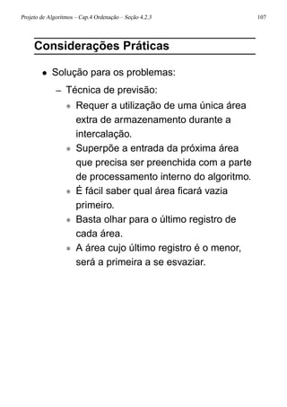 Projeto de Algoritmos – Cap.4 Ordenação – Seção 4.2.3 107
Considerações Práticas
• Solução para os problemas:
– Técnica de previsão:
∗ Requer a utilização de uma única área
extra de armazenamento durante a
intercalação.
∗ Superpõe a entrada da próxima área
que precisa ser preenchida com a parte
de processamento interno do algoritmo.
∗ É fácil saber qual área ﬁcará vazia
primeiro.
∗ Basta olhar para o último registro de
cada área.
∗ A área cujo último registro é o menor,
será a primeira a se esvaziar.
 
