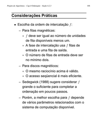 Projeto de Algoritmos – Cap.4 Ordenação – Seção 4.2.3 108
Considerações Práticas
• Escolha da ordem de intercalação f:
– Para ﬁtas magnéticas:
∗ f deve ser igual ao número de unidades
de ﬁta disponíveis menos um.
∗ A fase de intercalação usa f ﬁtas de
entrada e uma ﬁta de saída.
∗ O número de ﬁtas de entrada deve ser
no mínimo dois.
– Para discos magnéticos:
∗ O mesmo raciocínio acima é válido.
∗ O acesso seqüencial é mais eﬁciente.
– Sedegwick (1988) sugere considerar f
grande o suﬁciente para completar a
ordenação em poucos passos.
– Porém, a melhor escolha para f depende
de vários parâmetros relacionados com o
sistema de computação disponível.
 