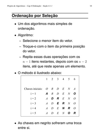 Projeto de Algoritmos – Cap.4 Ordenação – Seção 4.1.1 10
Ordenação por Seleção
• Um dos algoritmos mais simples de
ordenação.
• Algoritmo:
– Selecione o menor item do vetor.
– Troque-o com o item da primeira posição
do vetor.
– Repita essas duas operações com os
n − 1 itens restantes, depois com os n − 2
itens, até que reste apenas um elemento.
• O método é ilustrado abaixo:
1 2 3 4 5 6
Chaves iniciais: O R D E N A
i = 1 A R D E N O
i = 2 A D R E N O
i = 3 A D E R N O
i = 4 A D E N R O
i = 5 A D E N O R
• As chaves em negrito sofreram uma troca
entre si.
 