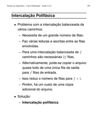 Projeto de Algoritmos – Cap.4 Ordenação – Seção 4.2.4 109
Intercalação Polifásica
• Problema com a intercalação balanceada de
vários caminhos:
– Necessita de um grande número de ﬁtas.
– Faz várias leituras e escritas entre as ﬁtas
envolvidas.
– Para uma intercalação balanceada de f
caminhos são necessárias 2f ﬁtas.
– Alternativamente, pode-se copiar o arquivo
quase todo de uma única ﬁta de saída
para f ﬁtas de entrada.
– Isso reduz o número de ﬁtas para f + 1.
– Porém, há um custo de uma cópia
adicional do arquivo.
• Solução:
– Intercalação polifásica.
 