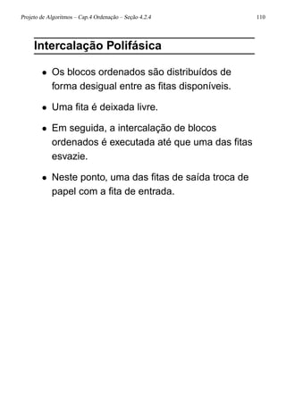 Projeto de Algoritmos – Cap.4 Ordenação – Seção 4.2.4 110
Intercalação Polifásica
• Os blocos ordenados são distribuídos de
forma desigual entre as ﬁtas disponíveis.
• Uma ﬁta é deixada livre.
• Em seguida, a intercalação de blocos
ordenados é executada até que uma das ﬁtas
esvazie.
• Neste ponto, uma das ﬁtas de saída troca de
papel com a ﬁta de entrada.
 