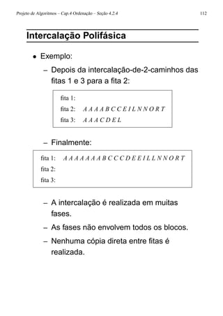 Projeto de Algoritmos – Cap.4 Ordenação – Seção 4.2.4 112
Intercalação Polifásica
• Exemplo:
– Depois da intercalação-de-2-caminhos das
ﬁtas 1 e 3 para a ﬁta 2:
ﬁta 1:
ﬁta 2: A A A A B C C E I L N N O R T
ﬁta 3: A A A C D E L
– Finalmente:
ﬁta 1: A A A A A A A B C C C D E E I L L N N O R T
ﬁta 2:
ﬁta 3:
– A intercalação é realizada em muitas
fases.
– As fases não envolvem todos os blocos.
– Nenhuma cópia direta entre ﬁtas é
realizada.
 