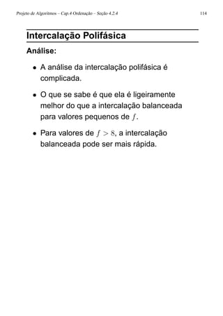 Projeto de Algoritmos – Cap.4 Ordenação – Seção 4.2.4 114
Intercalação Polifásica
Análise:
• A análise da intercalação polifásica é
complicada.
• O que se sabe é que ela é ligeiramente
melhor do que a intercalação balanceada
para valores pequenos de f.
• Para valores de f > 8, a intercalação
balanceada pode ser mais rápida.
 
