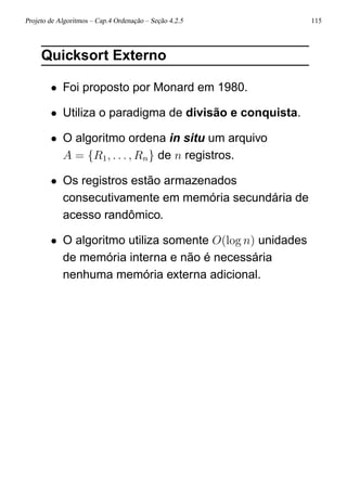 Projeto de Algoritmos – Cap.4 Ordenação – Seção 4.2.5 115
Quicksort Externo
• Foi proposto por Monard em 1980.
• Utiliza o paradigma de divisão e conquista.
• O algoritmo ordena in situ um arquivo
A = {R1, . . . , Rn} de n registros.
• Os registros estão armazenados
consecutivamente em memória secundária de
acesso randômico.
• O algoritmo utiliza somente O(log n) unidades
de memória interna e não é necessária
nenhuma memória externa adicional.
 