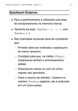 Projeto de Algoritmos – Cap.4 Ordenação – Seção 4.2.5 117
Quicksort Externo
• Para o partionamento é utilizanda uma área
de armazenamento na memória interna.
• Tamanho da área: TamArea = j − i − 1, com
TamArea ≥ 3.
• Nas chamadas recusivas deve-se considerar
que:
– Primeiro deve ser ordenado o subarquivo
de menor tamanho.
– Condição para que, na média, O(log n)
subarquivos tenham o processamento
adiado.
– Subarquivos vazios ou com um único
registro são ignorados.
– Caso o arquivo de entrada A possua no
máximo TamArea registros, ele é ordenado
em um único passo.
 
