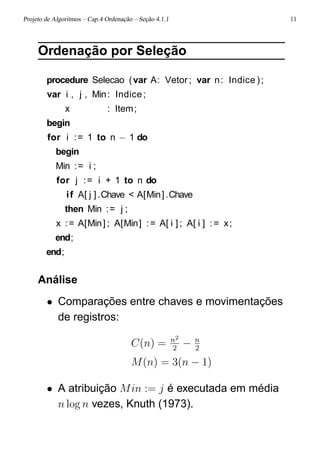 Projeto de Algoritmos – Cap.4 Ordenação – Seção 4.1.1 11
Ordenação por Seleção
procedure Selecao (var A: Vetor ; var n: Indice );
var i , j , Min: Indice;
x : Item;
begin
for i := 1 to n − 1 do
begin
Min := i ;
for j := i + 1 to n do
if A[ j ].Chave < A[Min].Chave
then Min := j ;
x := A[Min] ; A[Min] := A[ i ] ; A[ i ] := x;
end;
end;
Análise
• Comparações entre chaves e movimentações
de registros:
C(n) = n2
2
− n
2
M(n) = 3(n − 1)
• A atribuição Min := j é executada em média
n log n vezes, Knuth (1973).
 
