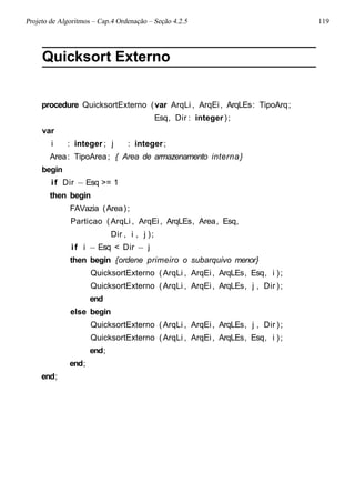 Projeto de Algoritmos – Cap.4 Ordenação – Seção 4.2.5 119
Quicksort Externo
procedure QuicksortExterno (var ArqLi , ArqEi, ArqLEs: TipoArq;
Esq, Dir : integer);
var
i : integer ; j : integer;
Area: TipoArea; { Area de armazenamento interna}
begin
if Dir − Esq >= 1
then begin
FAVazia (Area);
Particao (ArqLi , ArqEi, ArqLEs, Area, Esq,
Dir , i , j );
if i − Esq < Dir − j
then begin {ordene primeiro o subarquivo menor}
QuicksortExterno (ArqLi , ArqEi, ArqLEs, Esq, i );
QuicksortExterno (ArqLi , ArqEi, ArqLEs, j , Dir );
end
else begin
QuicksortExterno (ArqLi , ArqEi, ArqLEs, j , Dir );
QuicksortExterno (ArqLi , ArqEi, ArqLEs, Esq, i );
end;
end;
end;
 