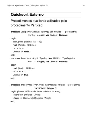 Projeto de Algoritmos – Cap.4 Ordenação – Seção 4.2.5 120
Quicksort Externo
Procedimentos auxiliares utilizados pelo
procedimento Particao:
procedure LeSup (var ArqLEs: TipoArq; var UltLido : TipoRegistro;
var Ls: Integer ; var OndeLer: Boolean);
begin
seekUpdate (ArqLEs, Ls − 1);
read (ArqLEs, UltLido );
Ls := Ls − 1;
OndeLer := false;
end;
procedure LeInf (var ArqLi : TipoArq; var UltLido : TipoRegistro;
var Li : Integer ; var OndeLer: Boolean);
begin
read (ArqLi , UltLido );
Li := Li + 1;
OndeLer := true;
end;
procedure InserirArea (var Area: TipoArea;var UltLido:TipoRegistro;
var NRArea: Integer );
begin {Insere UltLido de forma ordenada na Area}
InsereItem ( UltLido , Area);
NRArea := ObterNumCelOcupadas (Area);
end;
 