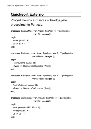 Projeto de Algoritmos – Cap.4 Ordenação – Seção 4.2.5 121
Quicksort Externo
Procedimentos auxiliares utilizados pelo
procedimento Particao:
procedure EscreveMin (var ArqEi: TipoArq; R: TipoRegistro;
var Ei : Integer);
begin
write (ArqEi, R);
Ei := Ei + 1;
end;
procedure RetiraMax (var Area: TipoArea; var R: TipoRegistro;
var NRArea: Integer );
begin
RetiraUltimo (Area, R);
NRArea := ObterNumCelOcupadas (Area);
end;
procedure RetiraMin (var Area: TipoArea; var R: TipoRegistro;
var NRArea: Integer );
begin
RetiraPrimeiro (Area, R);
NRArea := ObterNumCelOcupadas (Area);
end;
procedure EscreveMax (var ArqLEs: TipoArq; R: TipoRegistro;
var Es: Integer);
begin
seekUpdate(ArqLEs, Es − 1);
write(ArqLEs, R);
Es := Es − 1;
end;
 