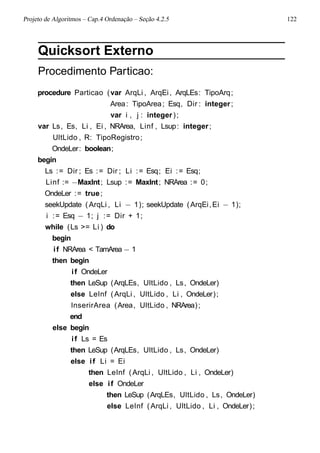 Projeto de Algoritmos – Cap.4 Ordenação – Seção 4.2.5 122
Quicksort Externo
Procedimento Particao:
procedure Particao (var ArqLi , ArqEi, ArqLEs: TipoArq;
Area: TipoArea; Esq, Dir : integer;
var i , j : integer);
var Ls, Es, Li , Ei , NRArea, Linf , Lsup: integer;
UltLido , R: TipoRegistro;
OndeLer: boolean;
begin
Ls := Dir ; Es := Dir ; Li := Esq; Ei := Esq;
Linf := −MaxInt; Lsup := MaxInt; NRArea := 0;
OndeLer := true;
seekUpdate (ArqLi , Li − 1); seekUpdate (ArqEi,Ei − 1);
i := Esq − 1; j := Dir + 1;
while (Ls >= Li ) do
begin
if NRArea < TamArea − 1
then begin
if OndeLer
then LeSup (ArqLEs, UltLido , Ls, OndeLer)
else LeInf (ArqLi , UltLido , Li , OndeLer);
InserirArea (Area, UltLido , NRArea);
end
else begin
if Ls = Es
then LeSup (ArqLEs, UltLido , Ls, OndeLer)
else if Li = Ei
then LeInf (ArqLi , UltLido , Li , OndeLer)
else if OndeLer
then LeSup (ArqLEs, UltLido , Ls, OndeLer)
else LeInf (ArqLi , UltLido , Li , OndeLer);
 