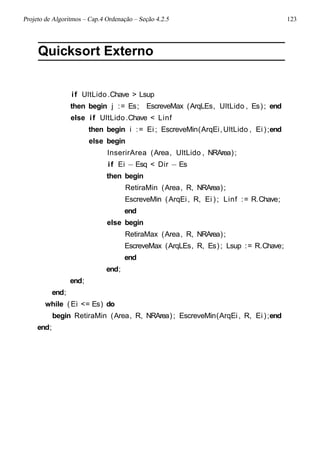 Projeto de Algoritmos – Cap.4 Ordenação – Seção 4.2.5 123
Quicksort Externo
if UltLido.Chave > Lsup
then begin j := Es; EscreveMax (ArqLEs, UltLido , Es); end
else if UltLido.Chave < Linf
then begin i := Ei ; EscreveMin(ArqEi,UltLido , Ei );end
else begin
InserirArea (Area, UltLido , NRArea);
if Ei − Esq < Dir − Es
then begin
RetiraMin (Area, R, NRArea);
EscreveMin (ArqEi, R, Ei ); Linf := R.Chave;
end
else begin
RetiraMax (Area, R, NRArea);
EscreveMax (ArqLEs, R, Es); Lsup := R.Chave;
end
end;
end;
end;
while ( Ei <= Es) do
begin RetiraMin (Area, R, NRArea); EscreveMin(ArqEi, R, Ei );end
end;
 