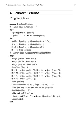 Projeto de Algoritmos – Cap.4 Ordenação – Seção 4.2.5 124
Quicksort Externo
Programa teste:
program QuicksortExterno;
{−−Entra aqui o Programa−−}
type
TipoRegistro = TipoItem;
TipoArq = file of TipoRegistro;
var
ArqLEs: TipoArq; { Gerencia o Ls e o Es }
ArqLi : TipoArq; { Gerencia o Li }
ArqEi : TipoArq; { Gerencia o Ei }
R : TipoRegistro;
{−−Entram aqui o procedimentos apresentados−−}
begin
Assign (ArqLi," teste .dat");
Assign (ArqEi," teste .dat");
Assign (ArqLEs," teste .dat");
SeekWrite (ArqLi,0);
R := 5; write (ArqLi , R); R := 3; write (ArqLi , R);
R := 10; write (ArqLi , R); R := 6; write (ArqLi , R);
R := 1; write (ArqLi , R); R := 7; write (ArqLi , R);
R := 4; write (ArqLi , R);
close (ArqLi);
QuicksortExterno (ArqLi , ArqEi, ArqLEs, 1 , 7);
close (ArqLi ); close (ArqEi); close (ArqLEs);
SeekUpdate(ArqLi , 0);
while not eof(ArqLi) do
begin read(ArqLi , R); writeln( ’Registro=’ , R); end;
close(ArqLi);
end.
 