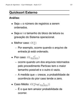 Projeto de Algoritmos – Cap.4 Ordenação – Seção 4.2.5 125
Quicksort Externo
Análise:
• Seja n o número de registros a serem
ordenados.
• Seja e b o tamanho do bloco de leitura ou
gravação do Sistema operacional.
• Melhor caso: O(n
b
)
– Por exemplo, ocorre quando o arquivo de
entrada já está ordenado.
• Pior caso: O( n2
TamArea
)
– ocorre quando um dos arquivos retornados
pelo procedimento Particao tem o maior
tamanho possível e o outro é vazio.
– A medida que n cresce, a probabilidade de
ocorrência do pior caso tende a zero.
• Caso Médio: O(n
b
log( n
TamArea
))
– É o que tem amaior probabilidade de
ocorrer.
 