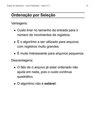 Projeto de Algoritmos – Cap.4 Ordenação – Seção 4.1.1 12
Ordenação por Seleção
Vantagens:
• Custo linar no tamanho da entrada para o
número de movimentos de registros.
• É o algoritmo a ser utilizado para arquivos
com registros muito grandes.
• É muito interessante para arquivos pequenos.
Desvantagens:
• O fato de o arquivo já estar ordenado não
ajuda em nada, pois o custo continua
quadrático.
• O algoritmo não é estável.
 